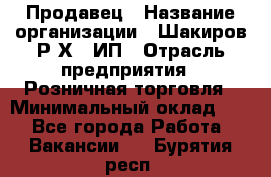 Продавец › Название организации ­ Шакиров Р.Х., ИП › Отрасль предприятия ­ Розничная торговля › Минимальный оклад ­ 1 - Все города Работа » Вакансии   . Бурятия респ.